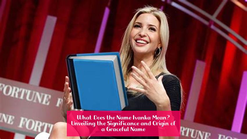 What Does the Name Ivanka Mean? Unveiling the Significance and Origin of a Graceful Name